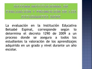 La evaluación en la Institución Educativa
Betsabé Espinal, corresponde según lo
determina el decreto 1290 de 2009 a un
proceso donde se asegura a todos los
estudiantes la valoración de los aprendizajes
adquirido en un grado y nivel durante un año
escolar.
 