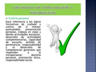  Criterio personal
hace referencia a los logros
formativos de cuidado y
cultivo de sí mismo:
puntualidad, presentación
personal, trabajo en clase y
demás actividades escolares,
desarrollo de actividades
complementarias, capacidad
de escucha, sentido de
pertenencia, responsabilidad
y el desarrollo de
competencias generales que
responden a lo
intrapersonal: dominio
personal, orientación ética,
responsabilidad social.
 