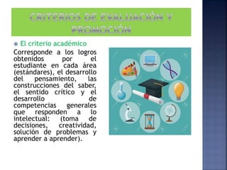  El criterio académico
Corresponde a los logros
obtenidos por el
estudiante en cada área
(estándares), el desarrollo
del pensamiento, las
construcciones del saber,
el sentido crítico y el
desarrollo de
competencias generales
que responden a lo
intelectual: (toma de
decisiones, creatividad,
solución de problemas y
aprender a aprender).
 