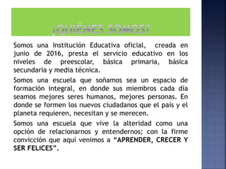 Somos una Institución Educativa oficial, creada en
junio de 2016, presta el servicio educativo en los
niveles de preescolar, básica primaria, básica
secundaria y media técnica.
Somos una escuela que soñamos sea un espacio de
formación integral, en donde sus miembros cada día
seamos mejores seres humanos, mejores personas. En
donde se formen los nuevos ciudadanos que el país y el
planeta requieren, necesitan y se merecen.
Somos una escuela que vive la alteridad como una
opción de relacionarnos y entendernos; con la firme
convicción que aquí venimos a “APRENDER, CRECER Y
SER FELICES”.
 
