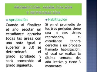  Aprobación
Cuando al finalizar
el año escolar un
estudiante aprueba
todas las áreas con
una nota igual o
superior a 3.0 se
determinará el
grado aprobado y
será promovido al
grado siguiente.
 Habilitación
Si en el promedio de
los tres periodos tiene
una o dos áreas
reprobadas, el
estudiante tendrá
derecho a un proceso
llamado habilitación,
el cual se realiza la
última semana del
año lectivo y tiene 3
momentos
 