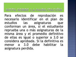 Para efectos de reprobación es
necesario identificar en el plan de
estudios las asignaturas que
conforman un área, si el estudiante
reprueba una o más asignaturas de la
misma área y el promedio definitivo
de ellas es igual o superior a 3.0 se
considera aprobada. Si la definitiva es
menor a 3.0 debe habilitar la
asignatura perdida.
 
