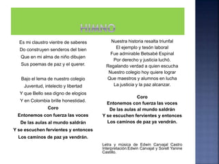 Es mi claustro vientre de saberes
Do construyen senderos del bien
Que en mi alma de niño dibujen
Sus poemas de paz y el querer.
Bajo el lema de nuestro colegio
Juventud, intelecto y libertad
Y que Bello sea digno de elogios
Y en Colombia brille honestidad.
Coro
Entonemos con fuerza las voces
De las aulas al mundo saldrán
Y se escuchen fervientes y entonces
Los caminos de paz ya vendrán.
Nuestra historia resalta triunfal
El ejemplo y tesón laboral
Fue admirable Betsabé Espinal
Por derecho y justicia luchó.
Regalando verdad a quien escucha
Nuestro colegio hoy quiere lograr
Que maestros y alumnos en lucha
La justicia y la paz alcanzar.
Coro
Entonemos con fuerza las voces
De las aulas al mundo saldrán
Y se escuchen fervientes y entonces
Los caminos de paz ya vendrán.
Letra y música de Edwin Carvajal Castro
Interpretación:Edwin Carvajal y Sorell Yanine
Castillo.
 