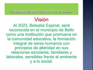 Visión
Al 2023, Betsabé Espinal, será
reconocida en el municipio de Bello
como una Institución que promueve en
la comunidad educativa, la formación
integral de seres humanos con
principios de alteridad en sus
relaciones escolares, familiares y
laborales, sensibles frente al ambiente
y a lo social.
 