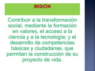 Contribuir a la transformación
social, mediante la formación
en valores, el acceso a la
ciencia y a la tecnología; y el
desarrollo de competencias
básicas y ciudadanas, que
permitan la construcción de su
proyecto de vida.
 