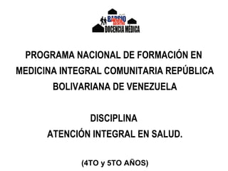 PROGRAMA NACIONAL DE FORMACIÓN EN
MEDICINA INTEGRAL COMUNITARIA REPÚBLICA
BOLIVARIANA DE VENEZUELA
DISCIPLINA
ATENCIÓN INTEGRAL EN SALUD.
(4TO y 5TO AÑOS)
 