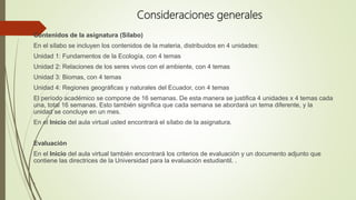 Consideraciones generales
Contenidos de la asignatura (Sílabo)
En el sílabo se incluyen los contenidos de la materia, distribuidos en 4 unidades:
Unidad 1: Fundamentos de la Ecología, con 4 temas
Unidad 2: Relaciones de los seres vivos con el ambiente, con 4 temas
Unidad 3: Biomas, con 4 temas
Unidad 4: Regiones geográficas y naturales del Ecuador, con 4 temas
El período académico se compone de 16 semanas. De esta manera se justifica 4 unidades x 4 temas cada
una, total 16 semanas. Esto también significa que cada semana se abordará un tema diferente, y la
unidad se concluye en un mes.
En el Inicio del aula virtual usted encontrará el sílabo de la asignatura.
Evaluación
En el Inicio del aula virtual también encontrará los criterios de evaluación y un documento adjunto que
contiene las directrices de la Universidad para la evaluación estudiantil. .
.
 