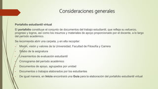 Consideraciones generales
Portafolio estudiantil virtual
El portafolio constituye el conjunto de documentos del trabajo estudiantil, que refleja su esfuerzo,
progreso y logros, así como los insumos y materiales de apoyo proporcionado por el docente, a lo largo
del período académico.
Se recomienda abrir una carpeta, y en ella recopilar:
- Misión, visión y valores de la Universidad, Facultad de Filosofía y Carrera
- Sílabo de la asignatura
- Lineamientos de evaluación estudiantil
- Cronograma del período académico
- Documentos de apoyo, agrupados por unidad
- Documentos o trabajos elaborados por los estudiantes
- De igual manera, en Inicio encontrará una Guía para la elaboración del portafolio estudiantil virtual
 