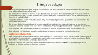 Entrega de trabajos
Conforme los lineamientos de evaluación estudiantil, se propone realizar trabajos individuales, grupales y
una sola evaluación sumativa final
En cada unidad y tema se explica el tipo de actividad que usted debe desarrollar, es decir, que habrá un
trabajo semanal, que consiste en realizar u organizador gráfico del tema tratado, y que será entregado al
término de cada Unidad.
Todos los trabajos serán evaluados sobre 20 y ponderado al porcentaje que señala los lineamientos de
evaluación estudiantil.
En el caso de los organizadores de unidad, estará integrado por los cuatro temas que la componen,
evaluado en cinco puntos cada uno, dando un total de 20 puntos; por tanto habrá 4 trabajos de Unidades.
Los informes PAE también serán evaluados sobre 20 puntos, y presentados de manera individual.
Los trabajos, individuales o grupales, deberán ser enviados al siguiente correo institucional:
aazambranoc@uce.edu.ec
Los trabajos puede realizarlo a mano o en computadora. Si los hace a mano, deberá tomar una fotografía
y enviarlo al correo indicado. Los trabajos elaborados en computadora deberán reflejar el esfuerzo del/la
estudiante y no limitarse a una copia de consulta.
Si tuviera alguna dificultad para asistir a las jornadas convocadas por Teams, o en la entrega de un
trabajo, se solicita notificarlo al correo indicado.
 