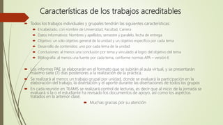 Características de los trabajos acreditables
 Todos los trabajos individuales y grupales tendrán las siguientes características:
 Encabezado, con nombre de Universidad, Facultad, Carrera
 Datos informativos: Nombres y apellidos, semestre y paralelo, fecha de entrega
 Objetivo: un solo objetivo general de la unidad y un objetivo específico por cada tema
 Desarrollo de contenidos: uno por cada tema de la unidad
 Conclusiones: al menos una conclusión por tema y vinculado al logro del objetivo del tema
 Bibliografía: al menos una fuente por cada tema, conforme normas APA – versión 6
 Los informes PAE se elaborarán en el formato que se subirán al aula virtual, y se presentarán
máximo siete (7) días posteriores a la realización de la práctica.
 Se realizará al menos un trabajo grupal por unidad, donde se evaluará la participación en la
elaboración del trabajo, la disertación y el aporte durante las disertaciones de todos los grupos
 En cada reunión en TEAMS se realizará control de lecturas, es decir que al inicio de la jornada se
evaluará si la o el estudiante ha revisado los documentos de apoyo, así como los aspectos
tratados en la anterior clase.
 Muchas gracias por su atención
 