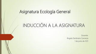 Asignatura Ecología General
INDUCCIÓN A LA ASIGNATURA
Docente:
Ángela Zambrano Carranza
1 de junio de 2121
 