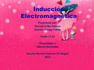 Inducción
Electromagnética
         Presentado por:
       Daniela Uribe Robayo
       Daniela Arango Pulido

           Grado 11.01

          Presentado a:
        Alberto Benavides

 Escuela Normal Superior De Ibagué
              2012
 