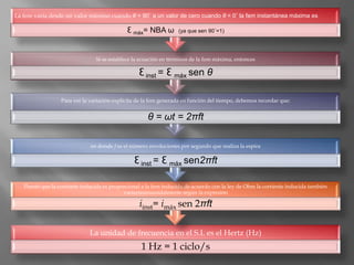 La fem varía desde un valor máximo cuando θ = 90˚ a un valor de cero cuando θ = 0˚ la fem instantánea máxima es

                                             Ɛ máx= NBA ω         (ya que sen 90˚=1)




                                Si se establece la ecuación en términos de la fem máxima, entonces

                                                  Ɛ inst = Ɛ máx sen θ

                  Para ver la variación explícita de la fem generada en función del tiempo, debemos recordar que:


                                                      θ = ωt = 2πft

                              en donde f es el número revoluciones por segundo que realiza la espira

                                                Ɛ inst = Ɛ máx sen2πft

   Puesto que la corriente inducida es proporcional a la fem inducida de acuerdo con la ley de Ohm la corriente inducida también
                                            variaríasinusoidalmente según la expresión

                                                  iinst= imáx sen 2πft

                              La unidad de frecuencia en el S.I. es el Hertz (Hz)
                                                   1 Hz = 1 ciclo/s
 