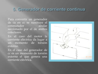Para convertir un generador
de ca en cc se sustituye el
conmutador              anular
seccionado por el de anillos
colectores.
En el caso del motor la
corriente eléctrica da lugar a
un momento de torsión
externo.
En el caso del generador de
cc es un momento de torsión
externo el que genera una
corriente eléctrica.
 