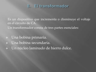 Es un dispositivo que incrementa o disminuye el voltaje
en el circuito de CA.
Un transformador consta de tres partes esenciales:


   Una bobina primaria.
   Una bobina secundaria.
   Un núcleo laminado de hierro dulce.
 