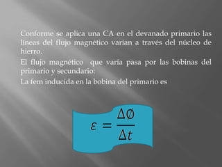Conforme se aplica una CA en el devanado primario las
líneas del flujo magnético varían a través del núcleo de
hierro.
El flujo magnético que varía pasa por las bobinas del
primario y secundario:
La fem inducida en la bobina del primario es
 
