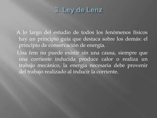 A lo largo del estudio de todos los fenómenos físicos
 hay un principio guía que destaca sobre los demás: el
 principio de conservación de energía.
Una fem no puede existir sin una causa, siempre que
 una corriente inducida produce calor o realiza un
 trabajo mecánico, la energía necesaria debe provenir
 del trabajo realizado al inducir la corriente.
 