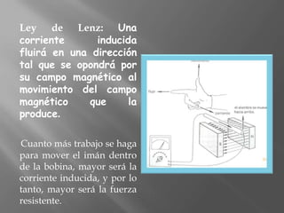 Ley de Lenz: Una
corriente      inducida
fluirá en una dirección
tal que se opondrá por
su campo magnético al
movimiento del campo
magnético     que     la
produce.

Cuanto más trabajo se haga
para mover el imán dentro
de la bobina, mayor será la
corriente inducida, y por lo
tanto, mayor será la fuerza
resistente.
 