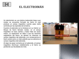 Un electroimán es una bobina (solenoide) larga cuyo
núcleo se encuentra formado de hierro el cual
produce un campo magnético cuando pasa cierta
corriente por las espirales de la bobina.
Cuando al solenoide se la introduce en su interior un
bloque de hierro llamado núcleo, en el campo
magnético se hace cientos y hasta miles de veces
mayor. La explicación se debe a que los dominios
magnéticos del hierro, se alinean en dirección al
campo magnético del solenoide y en consecuencia el
hierro actúa como un imán potente que se adiciona al
campo magnético del solenoide.
Al dejar de pasar corriente por el solenoide, el campo
magnético disminuye notablemente y el hierro va
perdiendo sus facultades de imán.
 