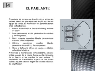 El parlante se encarga de transformar el sonido en
señales eléctricas que llegan del amplificador de un
equipo de sonido. La mayoría de los parlantes tienen
cinco partes básicas:
1. Bobina móvil cilíndrica, de metal liviano y alambre
     de cobre
2. Imán permanente anular, generalmente metálico
     y ferromagnético.
3. Disco posterior magnético blando, generalmente
     metálico y ferromagnético.
4. Cilindro       concéntrico     metálico      blando,
     generalmente metálico y ferromagnético.
5. Cono o diafragma cónico de cartón o plástico,
     adherido a la bobina.
Al moverse la membrana de forma oscilante, produce
ondas sonoras de la misma forma que la membrana
de un bombo o las cuerdas de una guitarra. El
movimiento de la membrana lo produce una bobina
sujeta a aquella a la que llegan las señales eléctricas
del amplificador.
 