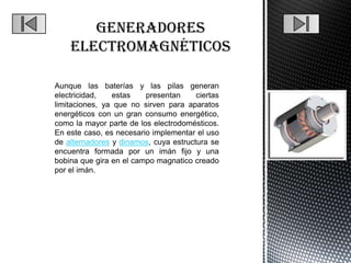 Aunque las baterías y las pilas generan
electricidad,   estas    presentan     ciertas
limitaciones, ya que no sirven para aparatos
energéticos con un gran consumo energético,
como la mayor parte de los electrodomésticos.
En este caso, es necesario implementar el uso
de alternadores y dinamos, cuya estructura se
encuentra formada por un imán fijo y una
bobina que gira en el campo magnatico creado
por el imán.
 