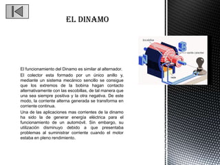 El funcionamiento del Dinamo es similar al alternador.
El colector esta formado por un único anillo y,
mediante un sistema mecánico sencillo se consigue
que los extremos de la bobina hagan contacto
alternativamente con las escobillas, de tal manera que
una sea siempre positiva y la otra negativa. De este
modo, la corriente alterna generada se transforma en
corriente continua.
Una de las aplicaciones mas corrientes de la dinamo
ha sido la de generar energía eléctrica para el
funcionamiento de un automóvil. Sin embargo, su
utilización disminuyo debido a que presentaba
problemas al suministrar corriente cuando el motor
estaba en pleno rendimiento.
 