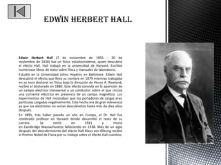Edwin Herbert Hall



Edwin Herbert Hall (7 de noviembre de 1855 - 20 de
noviembre de 1938) fue un físico estadounidense, quien descubrió
el efecto Hall. Hall trabajó en la universidad de Harvard. Escribió
numerosos libros de texto sobre física y manuales de laboratorio.
Estudió en la Universidad Johns Hopkins en Baltimore. Edwin Hall
descubrió el efecto que lleva su nombre en 1879 mientras trabajaba
en su tesis doctoral en física bajo la dirección de Henry A. Rowland;
recibió el doctorado en 1880. Este efecto consiste en la aparición de
un campo eléctrico transversal a un conductor sobre el que circula
una corriente eléctrica en presencia de un campo magnético. Los
experimentos de Hall mostraban que los portadores de cargas eran
partículas cargadas negativamente. Este hecho era de gran relevancia
ya que los electrones no serían descubiertos hasta más de diez años
después.
En 1895, tras haber pasado un año en Europa, el Dr. Hall fue
nombrado profesor en Harvard donde desarrolló el resto de su
carrera.       Se       retiró       en       1921       y       murió
en Cambridge Massachusetts falleciendo en 1938. Más de un siglo
después del descubrimiento del efecto Hall Klaus von Klitzing recibió
el Premio Nobel de Física por su trabajo sobre el efecto Hall cuántico.
 