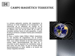 La primera aplicación practica del magnetismo la
construyo un imán empleado en la navegación. Las
referencias de la utilización de imanes en la
navegación marítima se remontan al siglo XII, cuando
se observo que uno de los polos de un imán se
orientaba siempre hacia el norte geográfico. A partir
de allí se comenzó a emplear imanes para orientación
geográfica.
El físico y medico ingles William Gilbert, basándose
en sus estudios de magnetismo, fue la primera
persona en sugerir que la tierra actuaba como un gran
imán, cuyo campo terrestre es tal que las líneas del
campo salen aproximadamente del polo sur y
circundan la tierra siguiendo los meridianos hasta el
polo norte. Por esa razón, es que la brújula señala
aproximadamente el norte, debido a la acción del
campo magnético terrestre.
 