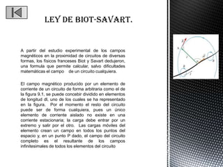 A partir del estudio experimental de los campos
magnéticos en la proximidad de circuitos de diversas
formas, los físicos franceses Biot y Savart dedujeron,
una formula que permite calcular, salvo dificultades
matemáticas el campo de un circuito cualquiera.

El campo magnético producido por un elemento de
corriente de un circuito de forma arbitraria como el de
la figura 9.1, se puede concebir dividido en elementos
de longitud dl, uno de los cuales se ha representado
en la figura. Por el momento el resto del circuito
puede ser de forma cualquiera, pues un único
elemento de corriente aislado no existe en una
corriente estacionaria; la carga debe entrar por un
extremo y salir por el otro. Las cargas móviles del
elemento crean un campo en todos los puntos del
espacio y, en un punto P dado, el campo del circuito
completo es el resultante de los campos
infinitesimales de todos los elementos del circuito
 