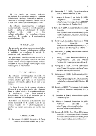 4
El calor puede ser obtenido aplicando
una distingue de potencial por medio del conductor
(calentamiento común por resistencia) o poniendo el
conductor en un campo magnético variable, que es
el inicio de la conducción electromagnética. (13)
La inducción electromagnética es usada para
calentar materiales conductivos como la aleación de
metales o grafito; el calentamiento de metales
para hacer más simple su forja
y ofrecer uniformidad; la soldadura; régimen a
superficies de metales y la construcción de
semiconductores. (13)
III. RESULTADOS
La revelación, que ahora conocemos como la Ley
de Inducción de Faraday, verdaderamente establece
la posibilidad de transformar la energía del
movimiento en la energía eléctrica.
En gran medida, ofreció ascender al avance de la
electro-tecnología que cambió el estilo de vida de las
órdenes sociales actuales, específicamente, haciendo
concebible la era de la energía eléctrica a gran escala
en los hogares de la humanidad.
IV. CONCLUSIONES
La inducción electromagnética observada por
Faraday, exhibe que además es viable conseguir
corriente eléctrica por medio de un mecanismo
mecánico. (movimiento relativo de un imán y una
bobina).
Esa forma de obtención de corriente eléctrica es
diferente de la que se obtiene en las pilas y baterías,
donde se obtiene producto de reacciones químicas.
La corriente de esta forma generada se
llama corriente inducida y el fenómeno que la
produce, inducción electromagnética.
Por último, éste fenómeno es fundamental para
nuestra humanidad por la sencilla razón de que
estamos rodeados por el electromagnetismo e
interfiere de manera consistente en nuestra vida
diaria.
V. REFERENCIAS.
(1) Fernández, J. P. (1992). Iniciación a la física.
(Tomo II). Barcelona: Reverté S.A. p: 165.
(2) Zemansky, Z. F. (2009). Física Universitaria.
(Vol. II). México: Pearson. p: 994.
(3) Alcaíno, J. (lunes 22 de junio de 2009).
Cmagnético. Obtenido de
http://cmagnetico.blogspot.com/2009/06/l
ey-de-induccion-de-faraday.html
(4) Barbero,A.(2007). Inducción Electromagnética.
Obtenido de
https://previa.uclm.es/profesorado/ajbarb
ero/Teoria/Leccion_Induccion_Electromag
netica.pdf
(5) Zambrano, V. (juves 1 de diciembre de 2011).
Física. Obtenido de
http://victorinafisica.blogspot.com/2011/1
2/induccion-electromagnetica-y.html
(6) Santamaría, G. (2009). Electrotecnia. México:
Editex. p: 96.
(7) Irving, L. (1993). Máquinas eléctricas y
transformadores. (2da. ed). México:
Prentice-Hall Hispanoamericana S.A. p: 5.
(8) Rodríguez, A. (2007). Físicanet. Obtenido de
https://www.fisicanet.com.ar/fisica/electr
odinamica/ap03_induccion.php
(9) Mojarrango, J. (2010). Bbiblioteca digital Ilce.
Obtenido de
http://bibliotecadigital.ilce.edu.mx/sites/ci
encia/volumen3/ciencia3/112/htm/sec_10.
htm
(10) Donate, A. (1999). Principios de electricidad y
electrónica. Barcelona: Marcombo S.A. p:
50.
(11) González, A. (2001). Magnetismo. España:
Salamanca. p: 57.
(12) Molina, J. (jueves 8 de octubre de 2009).
Voltimum. Obtenido de
https://www.voltimum.es/articulos-
tecnicos/aplicaciones-induccion
(13) Guevara, E. (2011). Cuba Educa. Obtenido de
http://fisica.cubaeduca.cu/media/fisica.cu
baeduca.cu/medias/interactividades/9noin
duccion2/co/modulo_contenido_6.html
 