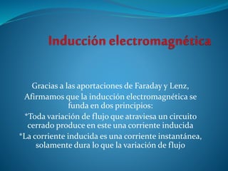 Gracias a las aportaciones de Faraday y Lenz,
Afirmamos que la inducción electromagnética se
funda en dos principios:
*Toda variación de flujo que atraviesa un circuito
cerrado produce en este una corriente inducida
*La corriente inducida es una corriente instantánea,
solamente dura lo que la variación de flujo
 