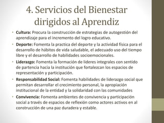 4. Servicios del Bienestar
dirigidos al Aprendiz
• Cultura: Procura la construcción de estrategias de autogestión del
aprendizaje para el incremento del logro educativo.
• Deporte: Fomenta la practica del deporte y la actividad física para el
desarrollo de hábitos de vida saludable, el adecuado uso del tiempo
libre y el desarrollo de habilidades socioemocionales.
• Liderazgo: Fomenta la formación de lideres integrales con sentido
de partencia hacia la institución que fortalezcan los espacios de
representación y participación.
• Responsabilidad Social: Fomenta habilidades de liderazgo social que
permitan desarrollar el crecimiento personal, la apropiación
institucional de la entidad y la solidaridad con las comunidades
• Convivencia: Fomenta ambientes de convivencia y participación
social a través de espacios de reflexión como actores activos en al
construcción de una paz duradera y estable.
 
