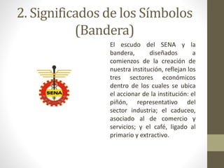 2. Significados de los Símbolos
(Bandera)
El escudo del SENA y la
bandera, diseñados a
comienzos de la creación de
nuestra institución, reflejan los
tres sectores económicos
dentro de los cuales se ubica
el accionar de la institución: el
piñón, representativo del
sector industria; el caduceo,
asociado al de comercio y
servicios; y el café, ligado al
primario y extractivo.
 