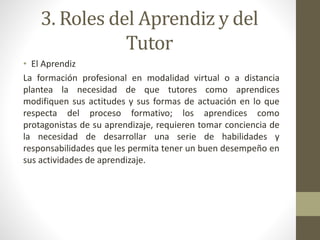 3. Roles del Aprendiz y del
Tutor
• El Aprendiz
La formación profesional en modalidad virtual o a distancia
plantea la necesidad de que tutores como aprendices
modifiquen sus actitudes y sus formas de actuación en lo que
respecta del proceso formativo; los aprendices como
protagonistas de su aprendizaje, requieren tomar conciencia de
la necesidad de desarrollar una serie de habilidades y
responsabilidades que les permita tener un buen desempeño en
sus actividades de aprendizaje.
 