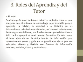 3. Roles del Aprendiz y del
Tutor
• El tutor
Su desempeño en el ambiente virtual es un factor esencial para
asegurar que el entorno de aprendizaje será favorable para el
aprendiz. La calidad, la variedad y la dinámica de las
interacciones, orientaciones y tutorías, así como el entusiasmo y
la consagración del tutor, son fundamentales para determinar el
éxito de los aprendices en el proceso formativo. En este punto,
el tutor deja de ser la única fuente de información para
convertirse en asesor y guía, en un planificador de un proceso
educativo abierto y flexible, con fuentes de información
actuales, variadas, claras y motivadoras.
 