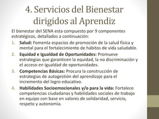 4. Servicios del Bienestar
dirigidos al Aprendiz
El bienestar del SENA esta compuesto por 9 componentes
estratégicos, detallados a continuación:
1. Salud: Fomenta espacios de promoción de la salud física y
mental para el fortalecimiento de hábitos de vida saludable.
2. Equidad e Igualdad de Oportunidades: Promueve
estrategias que garanticen la equidad, la no discriminación y
el acceso en igualdad de oportunidades.
3. Competencias Básicas: Procura la construcción de
estrategias de autogestión del aprendizaje para el
incremento del logro educativo.
4. Habilidades Socioemocionales y/o para la vida: Fortalece
competencias ciudadanas y habilidades sociales de trabajo
en equipo con base en valores de solidaridad, servicio,
respeto y autonomía.
 