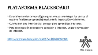 PLATAFORMA BLACKBOARD
• Es una herramienta tecnológica que sirve para entregar los cursos al
usuario final (tutor-aprendiz) mediante la interacción vía internet.
• Cuenta con una interfaz fácil de usar para aprendices y tutores.
• Para su ejecución se requiere conexión a internet, un pc y navegador
de internet.
https://www.youtube.com/watch?v=3TOd7kWmUhI
 
