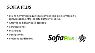 SOFIA PLUS
• Es una herramienta que sirve como medio de información y
comunicación entre los estudiantes y el SENA.
• A través de Sofia Plus se accede a:
• Certificaciones
• Matriculas
• Inscripciones
• Procesos académicos
 