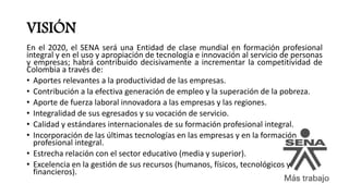 VISIÓN
En el 2020, el SENA será una Entidad de clase mundial en formación profesional
integral y en el uso y apropiación de tecnología e innovación al servicio de personas
y empresas; habrá contribuido decisivamente a incrementar la competitividad de
Colombia a través de:
• Aportes relevantes a la productividad de las empresas.
• Contribución a la efectiva generación de empleo y la superación de la pobreza.
• Aporte de fuerza laboral innovadora a las empresas y las regiones.
• Integralidad de sus egresados y su vocación de servicio.
• Calidad y estándares internacionales de su formación profesional integral.
• Incorporación de las últimas tecnologías en las empresas y en la formación
profesional integral.
• Estrecha relación con el sector educativo (media y superior).
• Excelencia en la gestión de sus recursos (humanos, físicos, tecnológicos y
financieros).
 
