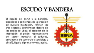 ESCUDO Y BANDERA
El escudo del SENA y la bandera,
diseñados a comienzos de la creación
de nuestra institución, reflejan los
tres sectores económicos dentro de
los cuales se ubica el accionar de la
institución: el piñón, representativo
del sector industria; el caduceo,
asociado al de comercio y servicios; y
el café, ligado al primario y extractivo.
 