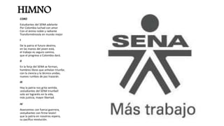 HIMNO
CORO
Estudiantes del SENA adelante
Por Colombia luchad con amor
Con el ánimo noble y radiante
Transformémosla en mundo mejor
I
De la patria el futuro destino,
en las manos del joven está,
el trabajo es seguro camino,
que el progreso a Colombia dará.
II
En la forja del SENA se forman,
hombres libres que anhelan triunfar,
con la ciencia y la técnica unidas,
nuevos rumbos de paz trazarán.
III
Hoy la patria nos grita sentida,
¡estudiantes del SENA triunfad!
solo así lograréis en la vida,
más justicia, mayor libertad.
IV
Avancemos con fuerza guerrera,
¡estudiantes con firme tesón!
que la patria en nosotros espera,
su pacífica revolución.
 
