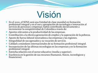 Visión 
 En el 2020, el SENA será una Entidad de clase mundial en formación 
profesional integral y en el uso y apropiación de tecnología e innovación al 
servicio de personas y empresas; habrá contribuido decisivamente a 
incrementar la competitividad de Colombia a través de: 
 Aportes relevantes a la productividad de las empresas. 
 Contribución a la efectiva generación de empleo y la superación de la pobreza. 
 Aporte de fuerza laboral innovadora a las empresas y las regiones. 
 Integralidad de sus egresados y su vocación de servicio. 
 Calidad y estándares internacionales de su formación profesional integral. 
 Incorporación de las últimas tecnologías en las empresas y en la formación 
profesional integral. 
 Estrecha relación con el sector educativo (media y superior). 
 Excelencia en la gestión de sus recursos (humanos, físicos, tecnológicos y 
financieros). 
 