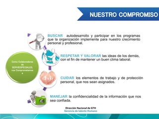 Como Colaboradores
de
SERVIESPECIALES,
nos Comprometemos
a
BUSCAR autodesarrollo y participar en los programas
que la organización implemente para nuestro crecimiento
personal y profesional.
RESPETAR Y VALORAR las ideas de los demás,
con el fin de mantener un buen clima laboral.
CUIDAR los elementos de trabajo y de protección
personal, que nos sean asignados.
MANEJAR la confidencialidad de la información que nos
sea confiada.
Dirección Nacional de GTH
Gerencia de talento Humano
 