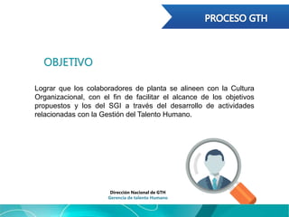 OBJETIVO
Lograr que los colaboradores de planta se alineen con la Cultura
Organizacional, con el fin de facilitar el alcance de los objetivos
propuestos y los del SGI a través del desarrollo de actividades
relacionadas con la Gestión del Talento Humano.
Dirección Nacional de GTH
Gerencia de talento Humano
 