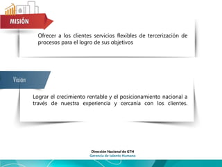 Ofrecer a los clientes servicios flexibles de tercerización de
procesos para el logro de sus objetivos
Lograr el crecimiento rentable y el posicionamiento nacional a
través de nuestra experiencia y cercanía con los clientes.
Dirección Nacional de GTH
Gerencia de talento Humano
 