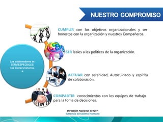 Los colaboradores de
SERVIESPECIALES
nos Comprometemos
a:
CUMPLIR con los objetivos organizacionales y ser
honestos con la organización y nuestros Compañeros.
SER leales a las políticas de la organización.
ACTUAR con serenidad, Autocuidado y espíritu
de colaboración.
COMPARTIR conocimientos con los equipos de trabajo
para la toma de decisiones.
Dirección Nacional de GTH
Gerencia de talento Humano
 