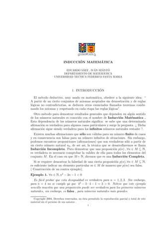 INDUCCION MATEMATICA 
EDUARDO SAEZ , IVAN SZANTO 
DEPARTAMENTO DE MATEMATICA 
UNIVERSIDAD TECNICA FEDERICO SANTA MARIA 
1. INTRODUCCION 
El metodo deductivo, muy usado en matematica, obedece a la siguiente idea:  
A partir de un cierto conjuntos de axiomas aceptados sin demostracion y de reglas 
logicas no contradictorias, se deducen otros enunciados llamados teoremas combi-nando 
los axiomas y respetando en cada etapa las reglas logicas. 
Otro metodo para demostrar resultados generales que dependen en algun sentido 
de los numeros naturales es conocido con el nombre de Induccion Matematica . 
Esta dependencia de los numeros naturales signi 