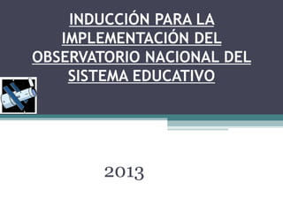 INDUCCIÓN PARA LA
IMPLEMENTACIÓN DEL
OBSERVATORIO NACIONAL DEL
SISTEMA EDUCATIVO
2013
 