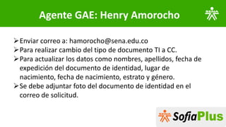 Agente GAE: Henry Amorocho
➢Enviar correo a: hamorocho@sena.edu.co
➢Para realizar cambio del tipo de documento TI a CC.
➢Para actualizar los datos como nombres, apellidos, fecha de
expedición del documento de identidad, lugar de
nacimiento, fecha de nacimiento, estrato y género.
➢Se debe adjuntar foto del documento de identidad en el
correo de solicitud.
 