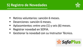 5) Registro de Novedades
▪ Retiros voluntarios: sanción 6 meses.
▪ Deserciones: sanción 6 meses.
▪ Aplazamientos: entre uno (1) y seis (6) meses.
▪ Registrar novedad en SOFIA.
▪ Gestionar la novedad con su Instructor Técnico.
 